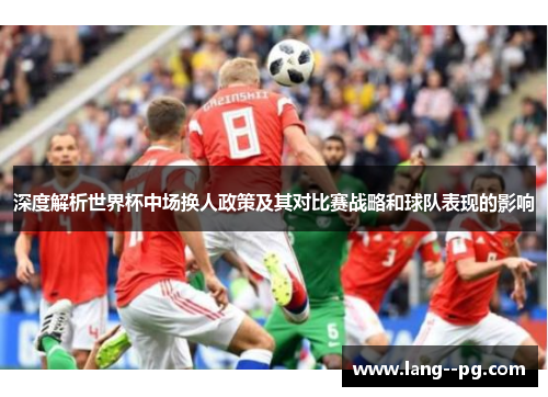 深度解析世界杯中场换人政策及其对比赛战略和球队表现的影响