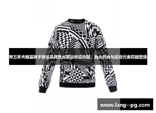 莱万多夫斯基携手奢侈品牌推出限量版运动服，融合时尚与运动元素震撼登场