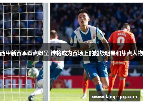 西甲新赛季看点纷呈 谁将成为赛场上的超级明星和焦点人物