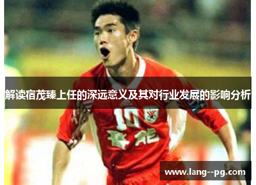 解读宿茂臻上任的深远意义及其对行业发展的影响分析