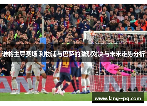 谁将主导赛场 利物浦与巴萨的激烈对决与未来走势分析