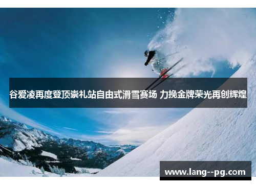 谷爱凌再度登顶崇礼站自由式滑雪赛场 力挽金牌荣光再创辉煌