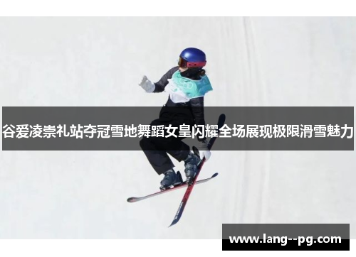 谷爱凌崇礼站夺冠雪地舞蹈女皇闪耀全场展现极限滑雪魅力
