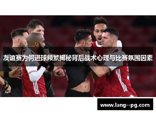 友谊赛为何进球频繁揭秘背后战术心理与比赛氛围因素