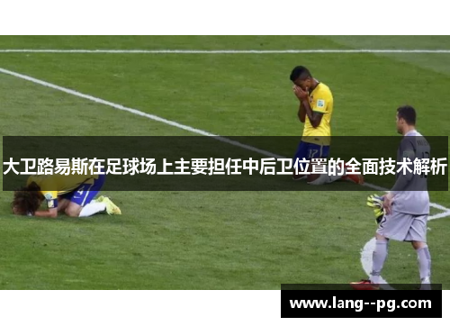 大卫路易斯在足球场上主要担任中后卫位置的全面技术解析