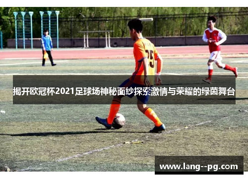 揭开欧冠杯2021足球场神秘面纱探索激情与荣耀的绿茵舞台 揭开欧冠杯2021足球场神秘面纱探索激情与荣耀的绿茵舞台