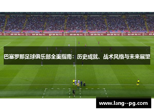 巴塞罗那足球俱乐部全面指南：历史成就、战术风格与未来展望