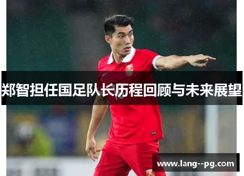 郑智担任国足队长历程回顾与未来展望