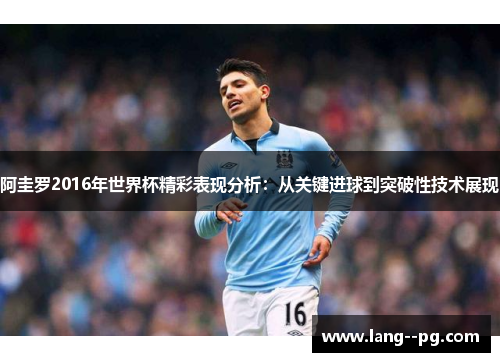 阿圭罗2016年世界杯精彩表现分析：从关键进球到突破性技术展现