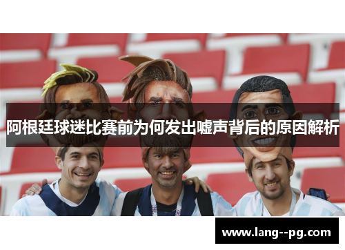 阿根廷球迷比赛前为何发出嘘声背后的原因解析