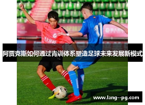 阿贾克斯如何通过青训体系塑造足球未来发展新模式 阿贾克斯如何通过青训体系塑造足球未来发展新模式