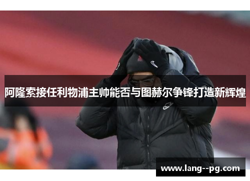 阿隆索接任利物浦主帅能否与图赫尔争锋打造新辉煌 阿隆索接任利物浦主帅能否与图赫尔争锋打造新辉煌