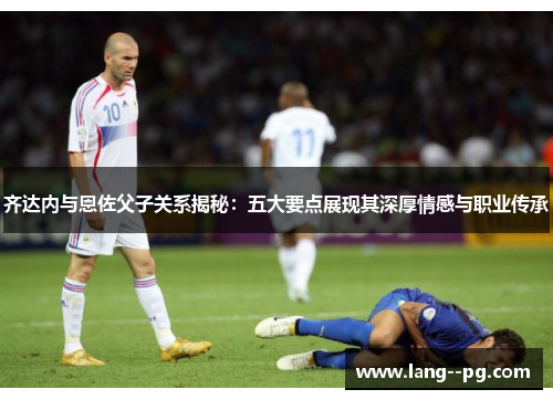 齐达内与恩佐父子关系揭秘:五大要点展现其深厚情感与职业传承 齐达内与恩佐父子关系揭秘:五大要点展现其深厚情感与职业传承