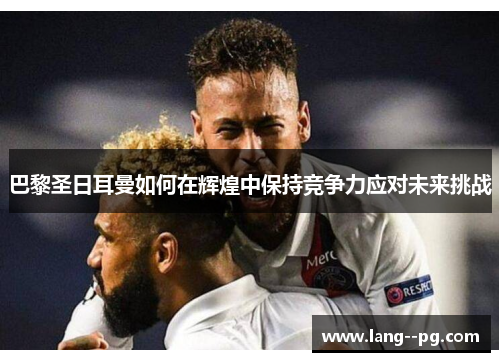 巴黎圣日耳曼如何在辉煌中保持竞争力应对未来挑战 巴黎圣日耳曼如何在辉煌中保持竞争力应对未来挑战