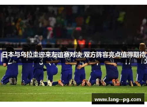 日本与乌拉圭迎来友谊赛对决 双方阵容亮点值得期待