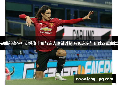 曼联前锋在社交媒体上晒与家人温馨时刻 展现家庭与足球双重幸福