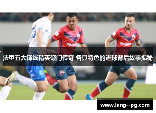 法甲五大锋线精英破门传奇 各具特色的进球背后故事揭秘 法甲五大锋线精英破门传奇 各具特色的进球背后故事揭秘