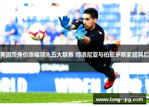 美因茨身价涨幅领先五大联赛 博洛尼亚与伯恩茅斯紧随其后 美因茨身价涨幅领先五大联赛 博洛尼亚与伯恩茅斯紧随其后