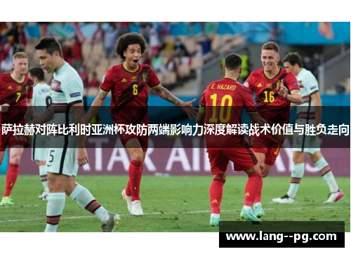 萨拉赫对阵比利时亚洲杯攻防两端影响力深度解读战术价值与胜负走向