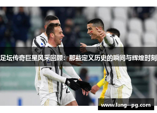 足坛传奇巨星风采回顾:那些定义历史的瞬间与辉煌时刻 足坛传奇巨星风采回顾:那些定义历史的瞬间与辉煌时刻