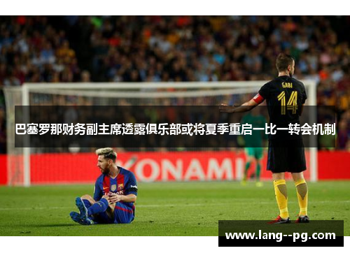 巴塞罗那财务副主席透露俱乐部或将夏季重启一比一转会机制 巴塞罗那财务副主席透露俱乐部或将夏季重启一比一转会机制