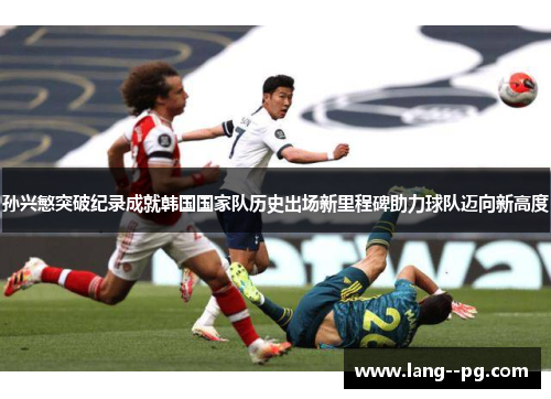 孙兴慜突破纪录成就韩国国家队历史出场新里程碑助力球队迈向新高度 孙兴慜突破纪录成就韩国国家队历史出场新里程碑助力球队迈向新高度