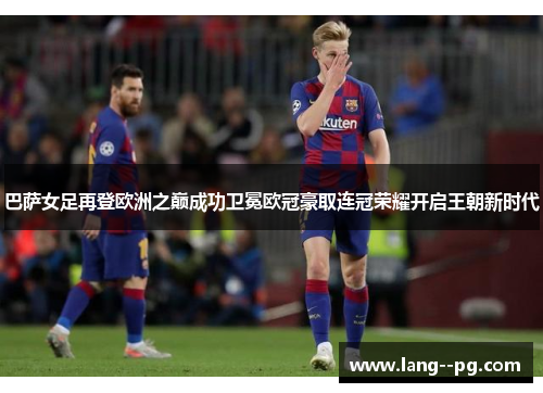 巴萨女足再登欧洲之巅成功卫冕欧冠豪取连冠荣耀开启王朝新时代 巴萨女足再登欧洲之巅成功卫冕欧冠豪取连冠荣耀开启王朝新时代