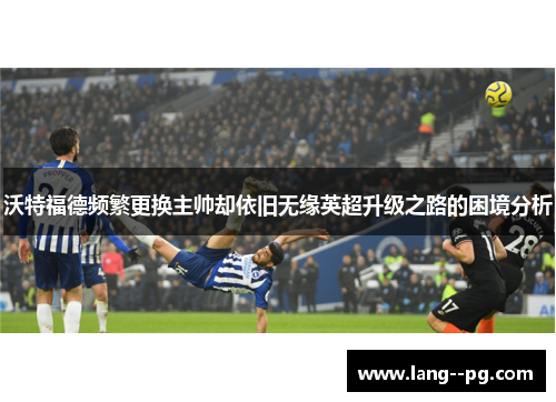 沃特福德频繁更换主帅却依旧无缘英超升级之路的困境分析 沃特福德频繁更换主帅却依旧无缘英超升级之路的困境分析