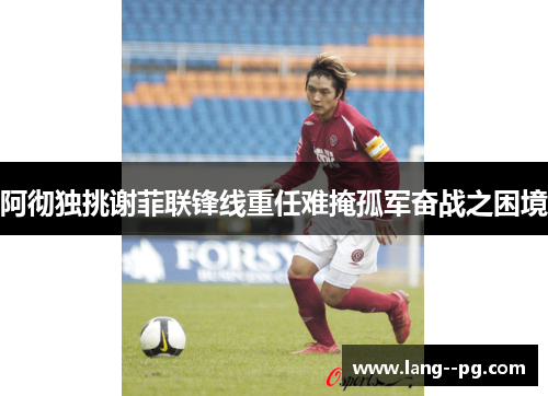 阿彻独挑谢菲联锋线重任难掩孤军奋战之困境