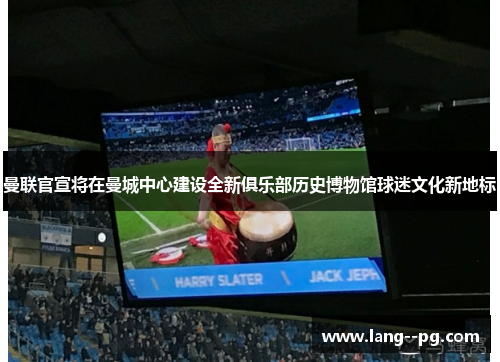 曼联官宣将在曼城中心建设全新俱乐部历史博物馆球迷文化新地标