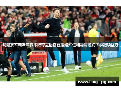 阿隆索率勒沃库森不败夺冠后官宣拒绝拜仁利物浦邀约下季继续坚守 阿隆索率勒沃库森不败夺冠后官宣拒绝拜仁利物浦邀约下季继续坚守