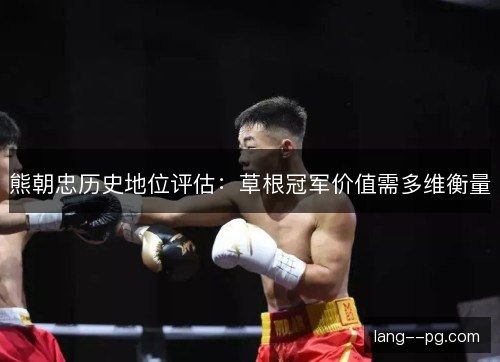 熊朝忠历史地位评估：草根冠军价值需多维衡量